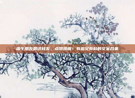 端午朋友圈这样发,点赞爆棚!有趣又有料的文案合集