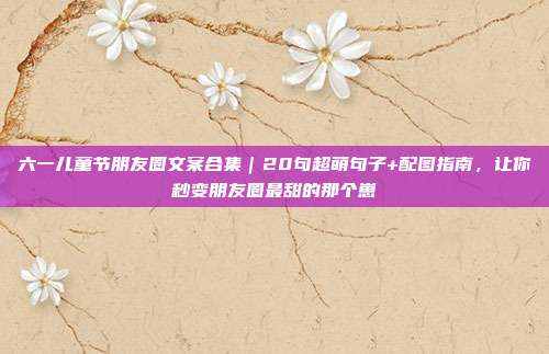 六一儿童节朋友圈文案合集|20句超萌句子+配图指南,让你秒变朋友圈最甜的那个崽
