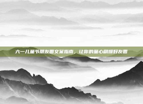 六一儿童节朋友圈文案指南,让你的童心刷爆好友圈