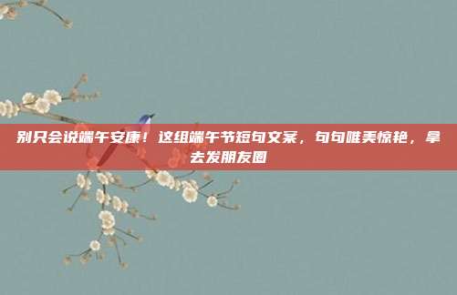别只会说端午安康！这组端午节短句文案，句句唯美惊艳，拿去发朋友圈