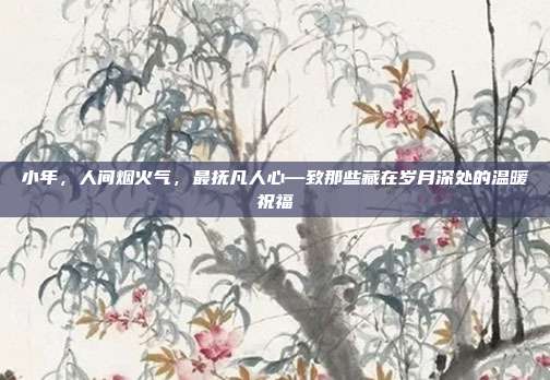 小年，人间烟火气，最抚凡人心—致那些藏在岁月深处的温暖祝福
