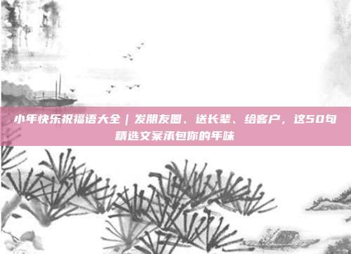小年快乐祝福语大全|发朋友圈、送长辈、给客户,这50句精选文案承包你的年味