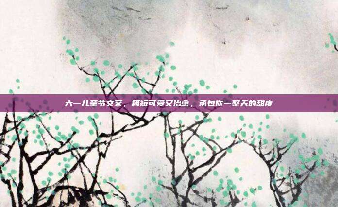 六一儿童节文案,简短可爱又治愈,承包你一整天的甜度