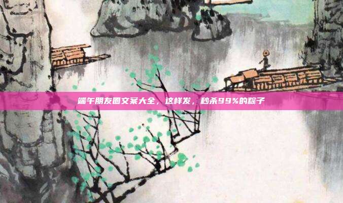 端午朋友圈文案大全,这样发,秒杀99%的粽子