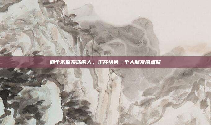 那个不联系你的人,正在给另一个人朋友圈点赞