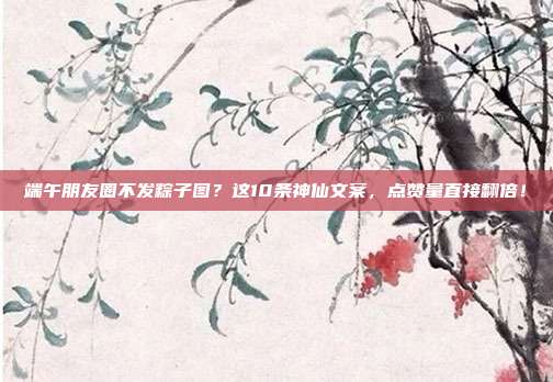 端午朋友圈不发粽子图?这10条神仙文案,点赞量直接翻倍!