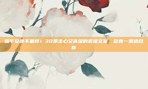 端午安康不重样!30条走心又高级的祝福文案,总有一条适合你