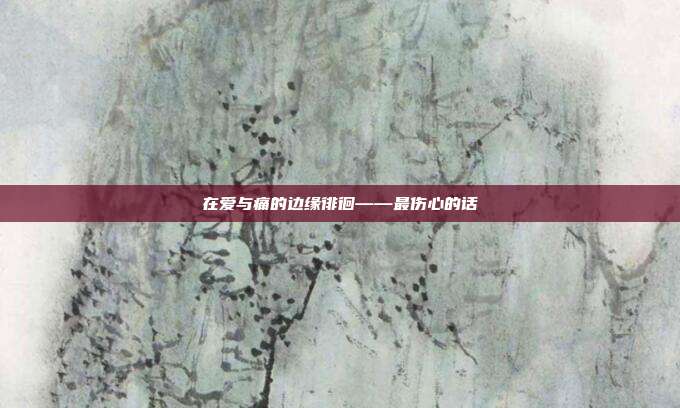 在爱与痛的边缘徘徊——最伤心的话
