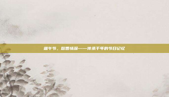 端午节,粽香情深——传承千年的节日记忆