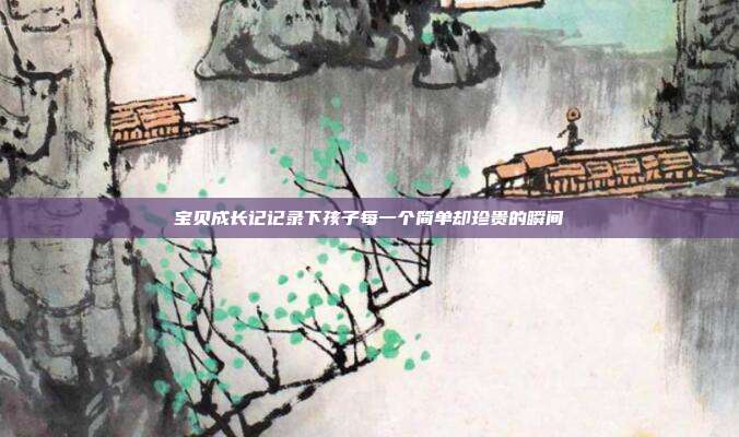 宝贝成长记记录下孩子每一个简单却珍贵的瞬间