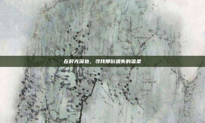 在时光深处,寻找那份遗失的温柔