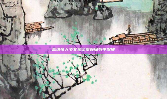 高级情人节文案让爱在细节中绽放
