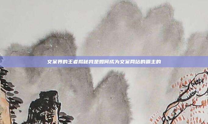文案界的王者揭秘我是如何成为文案网站的霸主的