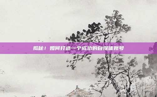 揭秘!如何打造一个成功的自媒体账号