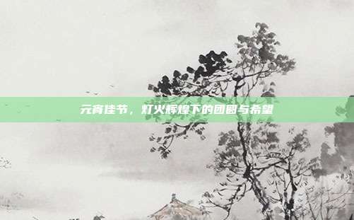 元宵佳节，灯火辉煌下的团圆与希望