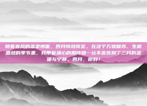 随着春风的温柔拂面,四月悄然而至。在这个万物复苏、生机盎然的季节里,我带着满心的期待和一丝不舍告别了三月的温暖与宁静。四月,你好!