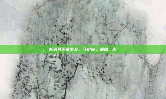 陈羽凡深夜发文，守护你，最后一次