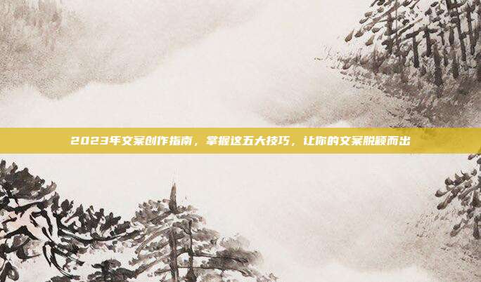 2023年文案创作指南，掌握这五大技巧，让你的文案脱颖而出