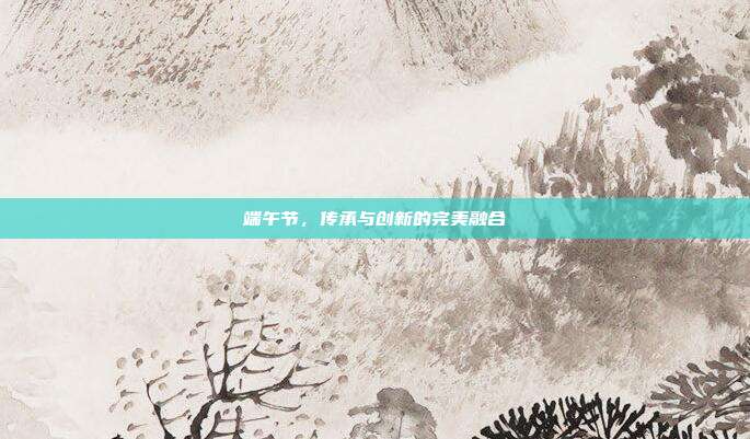 端午节,传承与创新的完美融合