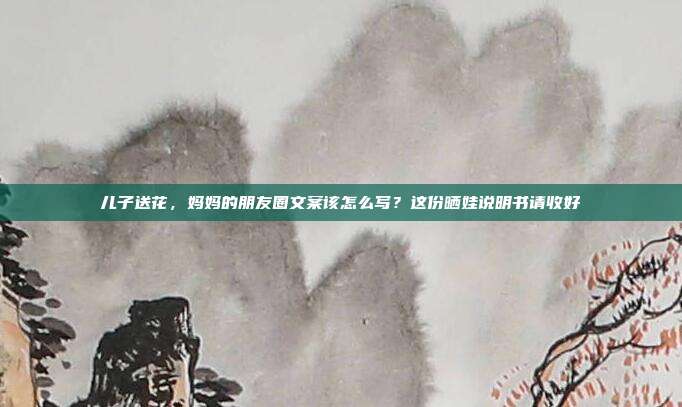 儿子送花，妈妈的朋友圈文案该怎么写？这份晒娃说明书请收好