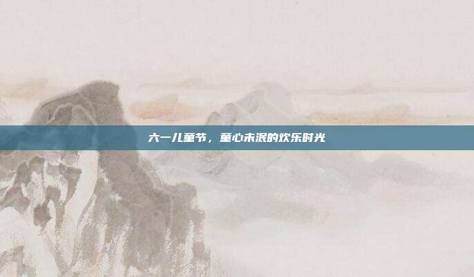 六一儿童节,童心未泯的欢乐时光