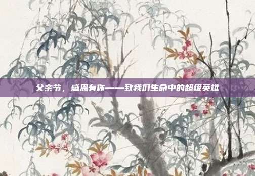 父亲节，感恩有你——致我们生命中的超级英雄