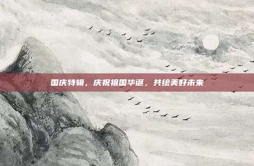 国庆特辑，庆祝祖国华诞，共绘美好未来