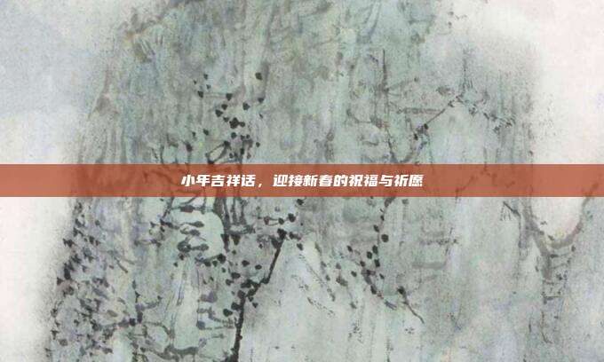 小年吉祥话,迎接新春的祝福与祈愿