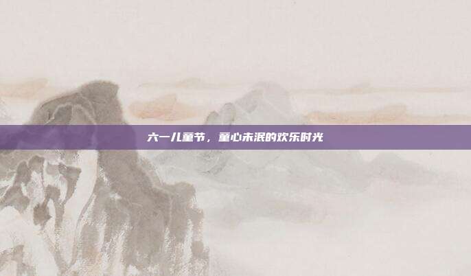 六一儿童节,童心未泯的欢乐时光