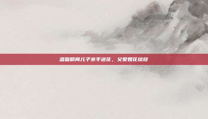 温馨瞬间儿子亲手送花,父爱如花绽放