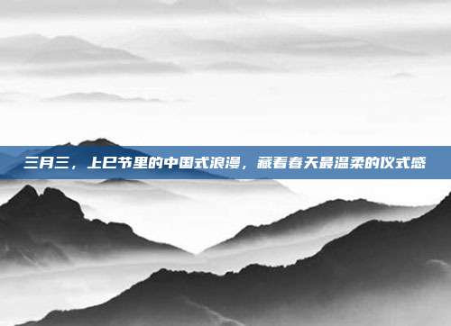 三月三，上巳节里的中国式浪漫，藏着春天最温柔的仪式感