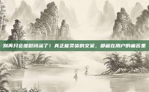别再只会堆砌词藻了！真正能卖货的文案，都藏在用户的痛苦里