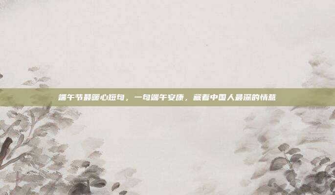 端午节最暖心短句，一句端午安康，藏着中国人最深的情意