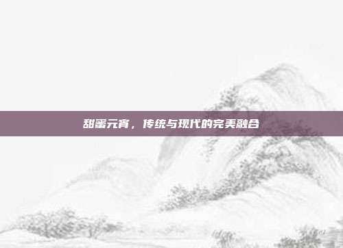 甜蜜元宵,传统与现代的完美融合