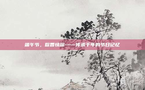 端午节,粽香情深——传承千年的节日记忆
