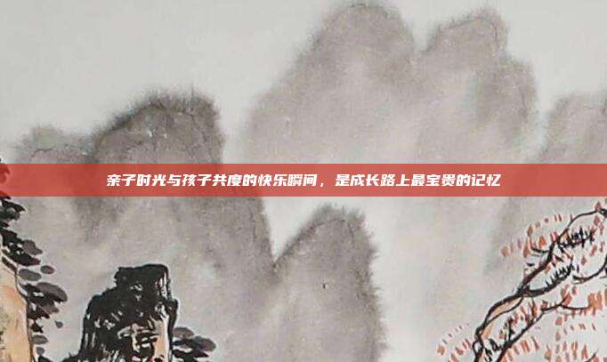 亲子时光与孩子共度的快乐瞬间,是成长路上最宝贵的记忆