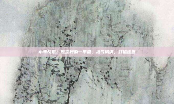 小年快乐!愿您新的一年里,福气满满,好运连连