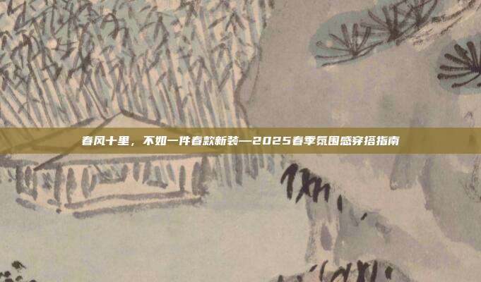 春风十里，不如一件春款新装—2025春季氛围感穿搭指南