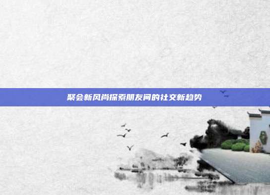 聚会新风尚探索朋友间的社交新趋势