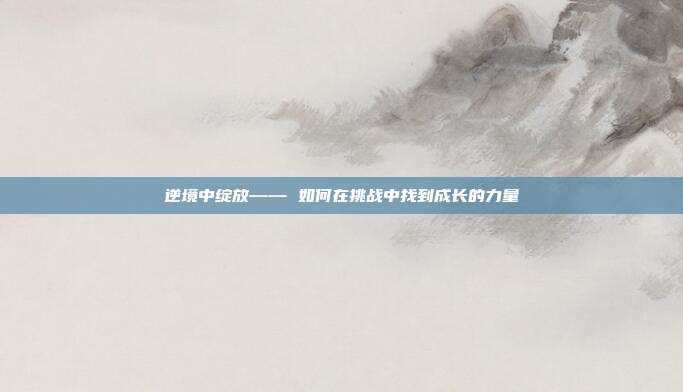 逆境中绽放—— 如何在挑战中找到成长的力量