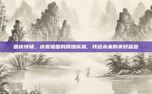 国庆特辑,庆祝祖国的辉煌成就,共绘未来的美好蓝图