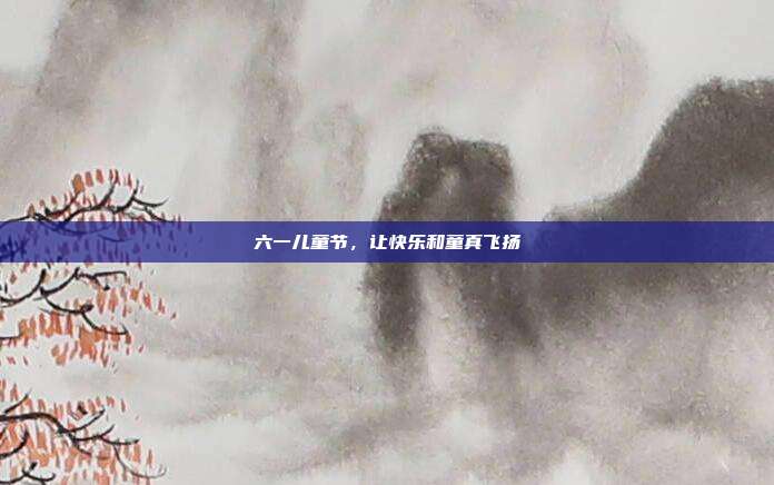 六一儿童节,让快乐和童真飞扬