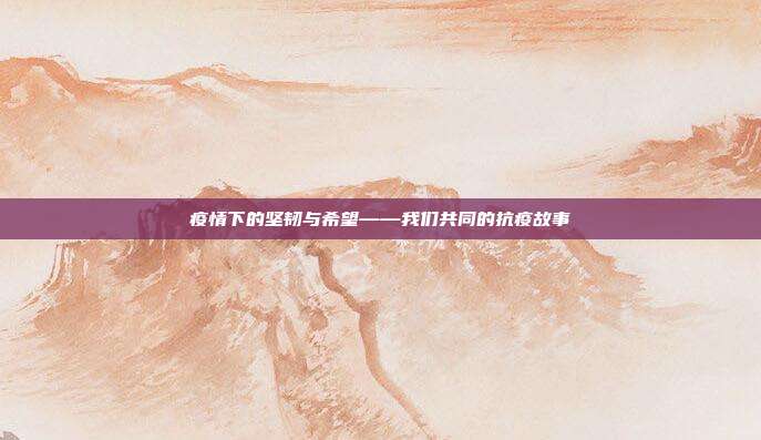 疫情下的坚韧与希望——我们共同的抗疫故事