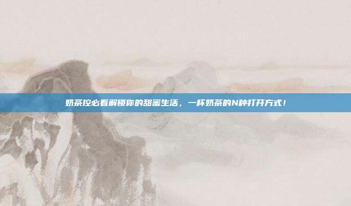 奶茶控必看解锁你的甜蜜生活,一杯奶茶的N种打开方式!