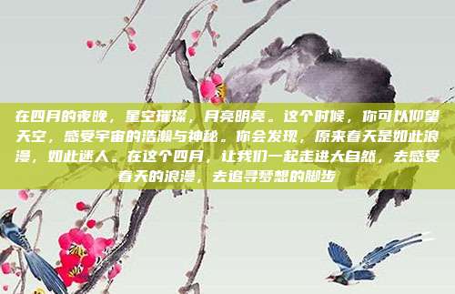 在四月的夜晚,星空璀璨,月亮明亮。这个时候,你可以仰望天空,感受宇宙的浩瀚与神秘。你会发现,原来春天是如此浪漫,如此迷人。在这个四月,让我们一起走进大自然,去感受春天的浪漫,去追寻梦想的脚步