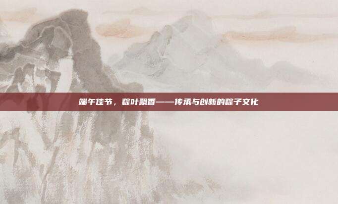 端午佳节,粽叶飘香——传承与创新的粽子文化