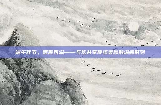 端午佳节，粽香四溢——与您共享传统美食的温馨时刻