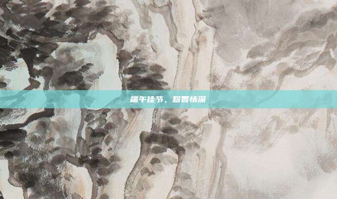 端午佳节，粽香情深