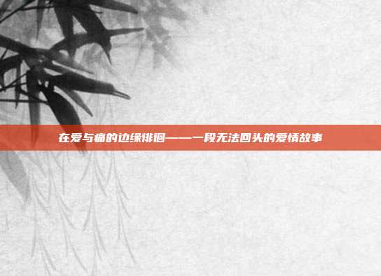 在爱与痛的边缘徘徊——一段无法回头的爱情故事