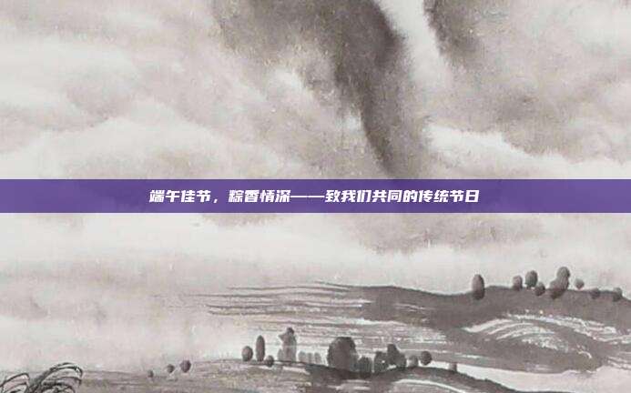 端午佳节，粽香情深——致我们共同的传统节日